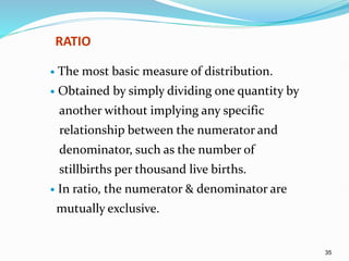 35
RATIO
 The most basic measure of distribution.
 Obtained by simply dividing one quantity by
another without implying any specific
relationship between the numerator and
denominator, such as the number of
stillbirths per thousand live births.
 In ratio, the numerator & denominator are
mutually exclusive.
 