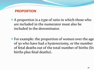 36
PROPORTION
 A proportion is a type of ratio in which those who
are included in the numerator must also be
included in the denominator.
 For example: the proportion of women over the age
of 50 who have had a hysterectomy, or the number
of fetal deaths out of the total number of births (live
births plus fetal deaths).
 