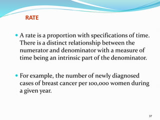 37
RATE
 A rate is a proportion with specifications of time.
There is a distinct relationship between the
numerator and denominator with a measure of
time being an intrinsic part of the denominator.
 For example, the number of newly diagnosed
cases of breast cancer per 100,000 women during
a given year.
 