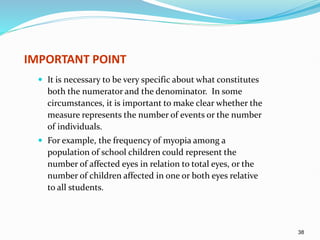 38
IMPORTANT POINT
 It is necessary to be very specific about what constitutes
both the numerator and the denominator. In some
circumstances, it is important to make clear whether the
measure represents the number of events or the number
of individuals.
 For example, the frequency of myopia among a
population of school children could represent the
number of affected eyes in relation to total eyes, or the
number of children affected in one or both eyes relative
to all students.
 