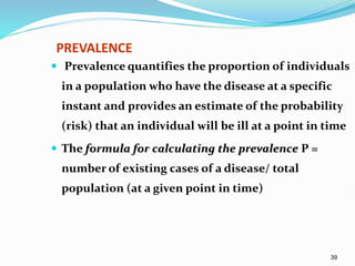 39
PREVALENCE
 Prevalence quantifies the proportion of individuals
in a population who have the disease at a specific
instant and provides an estimate of the probability
(risk) that an individual will be ill at a point in time
 The formula for calculating the prevalence P =
number of existing cases of a disease/ total
population (at a given point in time)
 