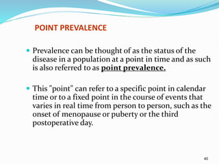 40
POINT PREVALENCE
 Prevalence can be thought of as the status of the
disease in a population at a point in time and as such
is also referred to as point prevalence.
 This "point" can refer to a specific point in calendar
time or to a fixed point in the course of events that
varies in real time from person to person, such as the
onset of menopause or puberty or the third
postoperative day.
 