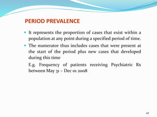 41
PERIOD PREVALENCE
 It represents the proportion of cases that exist within a
population at any point during a specified period of time.
 The numerator thus includes cases that were present at
the start of the period plus new cases that developed
during this time
E.g. Frequency of patients receiving Psychiatric Rx
between May 31 – Dec 01 2008
 
