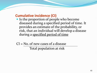 43
Cumulative incidence (CI)
 Is the proportion of people who become
diseased during a specified period of time. It
provides an estimate of the probability, or
risk, that an individual will develop a disease
during a specified period of time
CI = No. of new cases of a disease
Total population at risk
 
