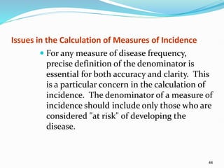 44
Issues in the Calculation of Measures of Incidence
 For any measure of disease frequency,
precise definition of the denominator is
essential for both accuracy and clarity. This
is a particular concern in the calculation of
incidence. The denominator of a measure of
incidence should include only those who are
considered "at risk" of developing the
disease.
 