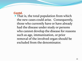 45
Contd.
 That is, the total population from which
the new cases could arise. Consequently,
those who currently have or have already
had the disease under study or persons
who cannot develop the disease for reasons
such as age, immunization, or prior
removal of the involved organ should be
excluded from the denominator.
 