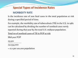 46
Special Types of Incidence Rates
MORBIDITY RATE
Is the incidence rate of non fatal cases in the total population at risk
during a specified period of time.
For example, the morbidity rate of tuberculosis (TB) in the U.S. in 1982
can be calculated by dividing the number of nonfatal cases newly
reported during that year by the total U.S. midyear population.
Total no of nonfatal cases of TB in POP at risk
Mid year POP
25,520
231,534,000
= 11.0 per 100,000 population
 