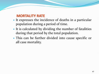 47
MORTALITY RATE
 It expresses the incidence of deaths in a particular
population during a period of time.
 It is calculated by dividing the number of fatalities
during that period by the total population.
 This can be further divided into cause specific or
all case mortality.
 