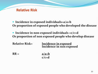 51
Relative Risk
 Incidence in exposed individuals=a/a+b
Or proportion of exposed people who developed the disease
 Incidence in non-exposed individuals =c/c+d
Or proportion of non exposed people who develop disease
Relative Risk= Incidence in exposed
Incidence in non exposed
RR = a/a+b
c/c+d
 