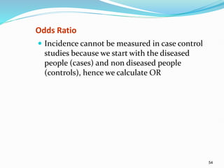 54
Odds Ratio
 Incidence cannot be measured in case control
studies because we start with the diseased
people (cases) and non diseased people
(controls), hence we calculate OR
 