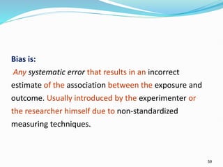 59
Bias is:
Any systematic error that results in an incorrect
estimate of the association between the exposure and
outcome. Usually introduced by the experimenter or
the researcher himself due to non-standardized
measuring techniques.
 