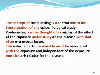 63
The concept of confounding is a central one in the
interpretation of any epidemiological study.
Confounding can be thought of as mixing of the effect
of the exposure under study on the disease with that
of an extraneous factor.
This external factor or variable must be associated
with the exposure and,independent of the exposure
must be a risk factor for the disease.
 