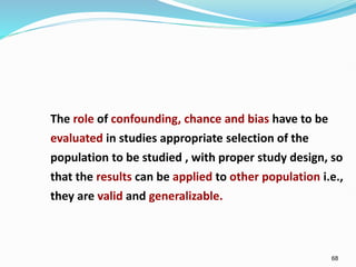 68
The role of confounding, chance and bias have to be
evaluated in studies appropriate selection of the
population to be studied , with proper study design, so
that the results can be applied to other population i.e.,
they are valid and generalizable.
 