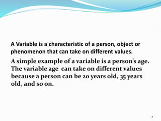 7
A Variable is a characteristic of a person, object or
phenomenon that can take on different values.
A simple example of a variable is a person’s age.
The variable age can take on different values
because a person can be 20 years old, 35 years
old, and so on.
 