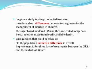 72
 Suppose a study is being conducted to answer
questions about differences between two regimens for the
management of diarrhea in children:
the sugar based modern ORS and the time-tested indigenous
herbal solution made from locally available herbs.
 One question that could be asked is:
"In the population is there a difference in overall
improvement (after three days of treatment) between the ORS
and the herbal solution?"
 