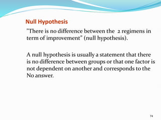 74
Null Hypothesis
"There is no difference between the 2 regimens in
term of improvement” (null hypothesis).
A null hypothesis is usually a statement that there
is no difference between groups or that one factor is
not dependent on another and corresponds to the
No answer.
 