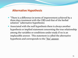 75
Alternative Hypothesis
 "There is a difference in terms of improvement achieved by a
three days treatment with the ORS and that of the herbal
solution" (alternative hypothesis).
 Associated with the null hypothesis there is always another
hypothesis or implied statement concerning the true relationship
among the variables or conditions under study if no is an
implausible answer. This statement is called the alternative
hypothesis and corresponds to the “Yes” answer.
 