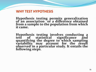 78
WHY TEST HYPOTHESIS
Hypothesis testing permits generalization
of an association or a difference obtained
from a sample to the population from which
it came.
Hypothesis testing involves conducting a
test of statistical significance and
quantifying the degree to which sampling
variability may account for the result
observed in a particular study. It entails the
following steps.
 