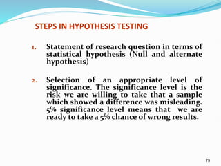 79
STEPS IN HYPOTHESIS TESTING
1. Statement of research question in terms of
statistical hypothesis (Null and alternate
hypothesis)
2. Selection of an appropriate level of
significance. The significance level is the
risk we are willing to take that a sample
which showed a difference was misleading.
5% significance level means that we are
ready to take a 5% chance of wrong results.
 