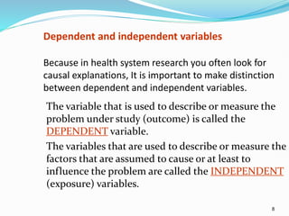 8
Dependent and independent variables
Because in health system research you often look for
causal explanations, It is important to make distinction
between dependent and independent variables.
The variable that is used to describe or measure the
problem under study (outcome) is called the
DEPENDENT variable.
The variables that are used to describe or measure the
factors that are assumed to cause or at least to
influence the problem are called the INDEPENDENT
(exposure) variables.
 