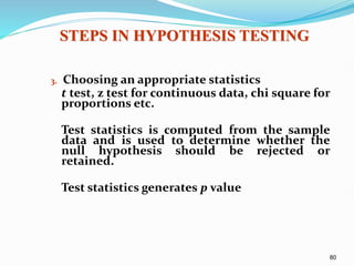 80
3. Choosing an appropriate statistics
t test, z test for continuous data, chi square for
proportions etc.
Test statistics is computed from the sample
data and is used to determine whether the
null hypothesis should be rejected or
retained.
Test statistics generates p value
STEPS IN HYPOTHESIS TESTING
 