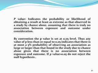 81
P value: Indicates the probability or likelihood of
obtaining a result at least as extreme as that observed in
a study by chance alone, assuming that there is truly no
association between exposure and outcome under
consideration.
By convention the p value is set at 0.05 level. Thus any
value of p less than or equal to 0.05 indicates that there is
at most a 5% probability of observing an association as
large or larger than that found in the study due to chance
alone given that there is no association between
exposure and outcome. If p value0.05 do not reject the
null hypothesis .
 