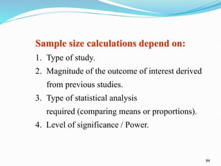 84
Sample size calculations depend on:
1. Type of study.
2. Magnitude of the outcome of interest derived
from previous studies.
3. Type of statistical analysis
required (comparing means or proportions).
4. Level of significance / Power.
 