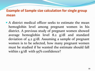 89
Example of Sample size calculation for single group
mean
 A district medical officer seeks to estimate the mean
hemoglobin level among pregnant women in his
district. A previous study of pregnant women showed
average hemoglobin level 8.2 g/dl and standard
deviation of 4.2 g/dl. Assuming a sample of pregnant
women is to be selected, how many pregnant women
must be studied if he wanted the estimate should fall
within 1 g/dl with 95% confidence?
 