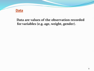 9
Data
Data are values of the observation recorded
for variables (e.g. age, weight, gender).
 