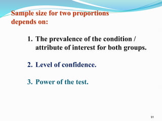 91
Sample size for two proportions
depends on:
1. The prevalence of the condition /
attribute of interest for both groups.
2. Level of confidence.
3. Power of the test.
 