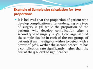 92
Example of Sample size calculation for two
proportions
 It is believed that the proportion of patient who
develop complications after undergoing one type
of surgery is 5% while the proportion of the
patients who develop complication after a
second type of surgery is 15%. How large should
the sample size be in each of the two groups of
patients if an investigator wishes to detect with a
power of 90%, wether the second procedure has
a complication rate significantly higher than the
first at the 5% level of significance?
 