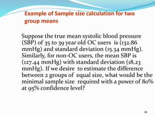 95
Example of Sample size calculation for two
group means
Suppose the true mean systolic blood pressure
(SBP) of 35 to 39 year old OC users is (132.86
mmHg) and standard deviation (15.34 mmHg).
Similarly, for non-OC users, the mean SBP is
(127.44 mmHg) with standard deviation (18.23
mmHg). If we desire to estimate the difference
between 2 groups of equal size, what would be the
minimal sample size required with a power of 80%
at 95% confidence level?
 