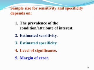 98
Sample size for sensitivity and specificity
depends on:
1. The prevalence of the
condition/attribute of interest.
2. Estimated sensitivity.
3. Estimated specificity.
4. Level of significance.
5. Margin of error.
 