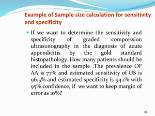 99
Example of Sample size calculation for sensitivity
and specificity
 If we want to determine the sensitivity and
specificity of graded compression
ultrasonography in the diagnosis of acute
appendicitis by the gold standard
histopathology. How many patients should be
included in the sample .The prevalence OF
AA is 77% and estimated sensitivity of US is
96.5% and estimated specificity is 94.1% with
95% confidence, if we want to keep margin of
error as 10%?
 