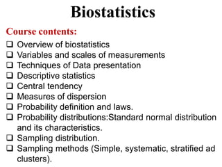 Biostatistics
Course contents:
 Overview of biostatistics
 Variables and scales of measurements
 Techniques of Data presentation
 Descriptive statistics
 Central tendency
 Measures of dispersion
 Probability definition and laws.
 Probability distributions:Standard normal distribution
and its characteristics.
 Sampling distribution.
 Sampling methods (Simple, systematic, stratified ad
clusters).
 