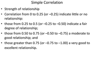 Simple Correlation
• Strength of relationship
• Correlation from 0 to 0.25 (or –0.25) indicate little or no
relationship:
• those from 0.25 to 0.5 (or –0.25 to –0.50) indicate a fair
degree of relationship;
• those from 0.50 to 0.75 (or –0.50 to –0.75) a moderate to
good relationship; and
• those greater than 0.75 (or –0.75 to –1.00) a very good to
excellent relationship.
 