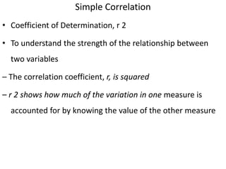 Simple Correlation
• Coefficient of Determination, r 2
• To understand the strength of the relationship between
two variables
– The correlation coefficient, r, is squared
– r 2 shows how much of the variation in one measure is
accounted for by knowing the value of the other measure
 