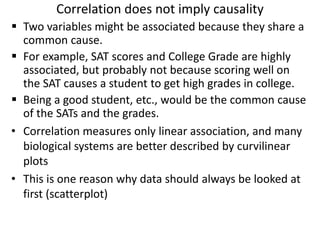 Correlation does not imply causality
 Two variables might be associated because they share a
common cause.
 For example, SAT scores and College Grade are highly
associated, but probably not because scoring well on
the SAT causes a student to get high grades in college.
 Being a good student, etc., would be the common cause
of the SATs and the grades.
• Correlation measures only linear association, and many
biological systems are better described by curvilinear
plots
• This is one reason why data should always be looked at
first (scatterplot)
 