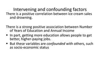 Intervening and confounding factors
There is a positive correlation between ice cream sales
and drowning.
There is a strong positive association between Number
of Years of Education and Annual Income
 In part, getting more education allows people to get
better, higher-paying jobs.
 But these variables are confounded with others, such
as socio-economic status
 