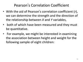 18
Pearson’s Correlation Coefficient
• With the aid of Pearson’s correlation coefficient (r),
we can determine the strength and the direction of
the relationship between X and Y variables,
• both of which have been measured and they must
be quantitative.
• For example, we might be interested in examining
the association between height and weight for the
following sample of eight children:
 