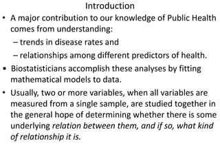 Introduction
• A major contribution to our knowledge of Public Health
comes from understanding:
– trends in disease rates and
– relationships among different predictors of health.
• Biostatisticians accomplish these analyses by fitting
mathematical models to data.
• Usually, two or more variables, when all variables are
measured from a single sample, are studied together in
the general hope of determining whether there is some
underlying relation between them, and if so, what kind
of relationship it is.
 