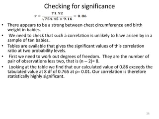 26
Checking for significance
• There appears to be a strong between chest circumference and birth
weight in babies.
• We need to check that such a correlation is unlikely to have arisen by in a
sample of ten babies.
• Tables are available that gives the significant values of this correlation
ratio at two probability levels.
• First we need to work out degrees of freedom. They are the number of
pair of observations less two, that is (n – 2)= 8.
• Looking at the table we find that our calculated value of 0.86 exceeds the
tabulated value at 8 df of 0.765 at p= 0.01. Our correlation is therefore
statistically highly significant.
 