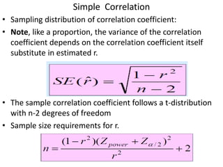 Simple Correlation
• Sampling distribution of correlation coefficient:
• Note, like a proportion, the variance of the correlation
coefficient depends on the correlation coefficient itself
substitute in estimated r.
• The sample correlation coefficient follows a t-distribution
with n-2 degrees of freedom
• Sample size requirements for r.
 