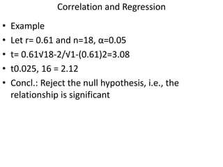 Correlation and Regression
• Example
• Let r= 0.61 and n=18, α=0.05
• t= 0.61√18-2/√1-(0.61)2=3.08
• t0.025, 16 = 2.12
• Concl.: Reject the null hypothesis, i.e., the
relationship is significant
 