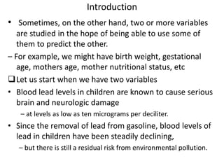 Introduction
• Sometimes, on the other hand, two or more variables
are studied in the hope of being able to use some of
them to predict the other.
– For example, we might have birth weight, gestational
age, mothers age, mother nutritional status, etc
Let us start when we have two variables
• Blood lead levels in children are known to cause serious
brain and neurologic damage
– at levels as low as ten micrograms per deciliter.
• Since the removal of lead from gasoline, blood levels of
lead in children have been steadily declining,
– but there is still a residual risk from environmental pollution.
 
