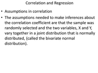Correlation and Regression
• Assumptions in correlation
• The assumptions needed to make inferences about
the correlation coefficient are that the sample was
randomly selected and the two variables, X and Y,
vary together in a joint distribution that is normally
distributed, (called the bivariate normal
distribution).
 