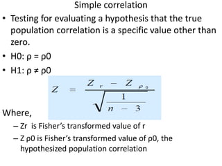 Simple correlation
• Testing for evaluating a hypothesis that the true
population correlation is a specific value other than
zero.
• H0: ρ = ρ0
• H1: ρ ≠ ρ0
Where,
– Zr is Fisher’s transformed value of r
– Z ρ0 is Fisher’s transformed value of ρ0, the
hypothesized population correlation
 