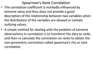 Spearman’s Rank Correlation
• The correlation coefficient is markedly influenced by
extreme value and thus does not provide a good
description of the relationship between two variables when
the distribution of the variables are skewed or contain
outlying values.
• A simple method for dealing with the problem of extreme
observations in correlation is to transform the data to ranks
and then re calculate the correlation on ranks to obtain the
non-parametric correlation called spearman’s rho or rank
correlation.
 