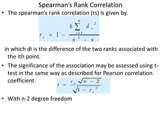Spearman’s Rank Correlation
• The spearman’s rank correlation (rs) is given by.
in which di is the difference of the two ranks associated with
the ith point.
• The significance of the association may be assessed using t-
test in the same way as described for Pearson correlation
coefficient.
• With n-2 degree freedom
 