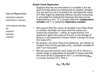 39
Line of Regression
Simple Linear Regression:
Suppose that we are interested in a variable Y, but we
want to know about its relationship to another variable
X or we want to use X to predict (or estimate) the value
of Y that might be obtained without actually measuring
it, provided the relationship between the two can be
expressed by a line.’ X’ is usually called the independent
variable and ‘Y’ is called the dependent variable.
• We assume that the values of variable X are either fixed
or random. By fixed, we mean that the values are
chosen by researcher--- either an experimental unit
(patient) is given this value of X (such as the dosage of
drug or a unit (patient) is chosen which is known to have
this value of X.
• By random, we mean that units (patients) are chosen at
random from all the possible units,, and both variables X
and Y are measured.
• We also assume that for each value of x of X, there is a
whole range or population of possible Y values and that
the mean of the Y population at X = x, denoted by µy/x ,
is a linear function of x. That is,
µy/x = β0 +β1x
DEPENDENT VARIABLE
INDEPENDENT VARIABLE
TWO RANDOM VARIABLE
OR
BIVARIATE
RANDOM
VARIABLE
 